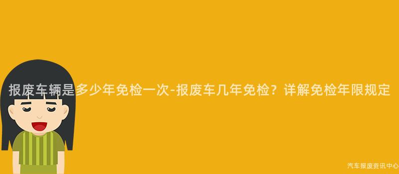 报废车辆是多少年免检一次-报废车几年免检？详解免检年限规定