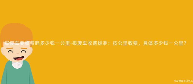 报废车要收费吗多少钱一公里-报废车收费标准：按公里收费，具体多少钱一公里？