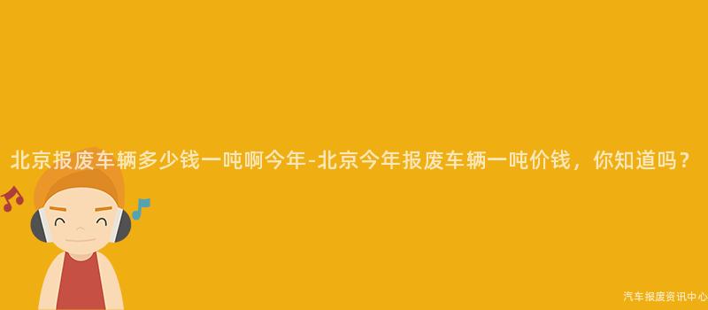 北京报废车辆多少钱一吨啊今年-北京今年报废车辆一吨价钱，你知道吗？