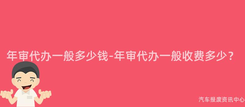 年审代办一般多少钱-年审代办一般收费多少？