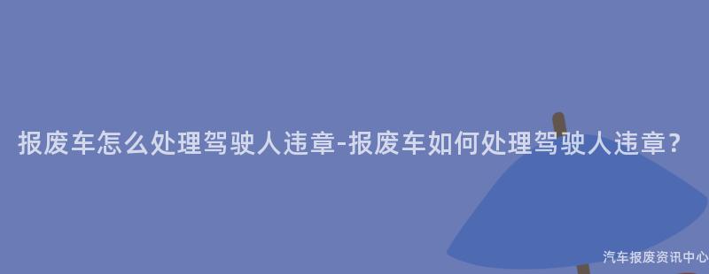 报废车怎么处理驾驶人违章-报废车如何处理驾驶人违章？