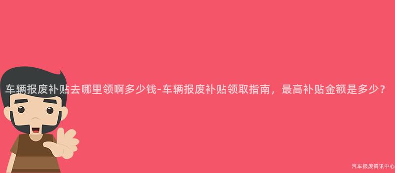 车辆报废补贴去哪里领啊多少钱-车辆报废补贴领取指南，最高补贴金额是多少？