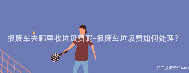 报废车去哪里收垃圾费呢-报废车垃圾费如何处理？