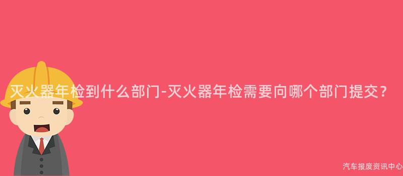 灭火器年检到什么部门-灭火器年检需要向哪个部门提交？