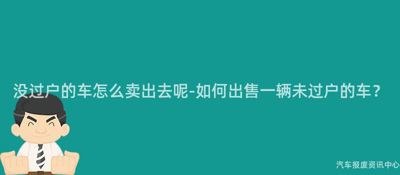 没过户的车怎么卖出去呢-如何出售一辆未过户的车？