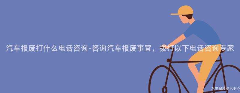 汽车报废打什么电话咨询-咨询汽车报废事宜，拨打以下电话咨询专家