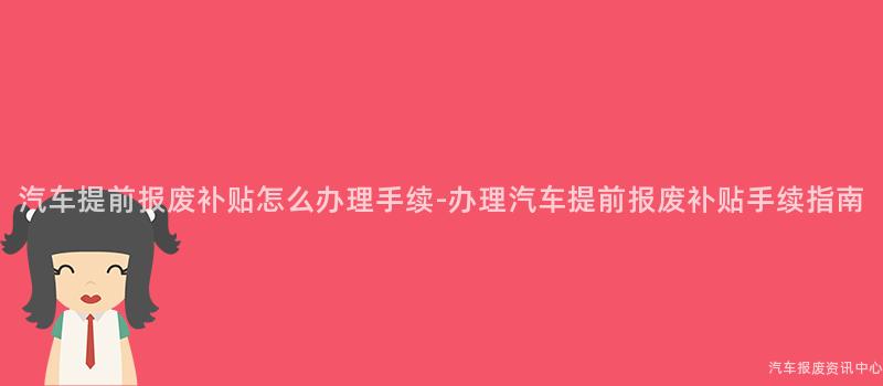 汽车提前报废补贴怎么办理手续-办理汽车提前报废补贴手续指南