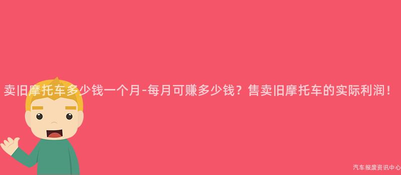 卖旧摩托车多少钱一个月-每月可赚多少钱？售卖旧摩托车的实际利润！
