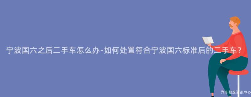 宁波国六之后二手车怎么办-如何处置符合宁波国六标准后的二手车？