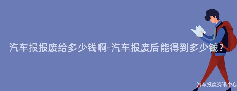汽车报报废给多少钱啊-汽车报废后能得到多少钱？