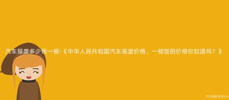 汽车报废多少钱一顿-《中华人民共和国汽车报废价格，一顿饭的价格你知道吗？》