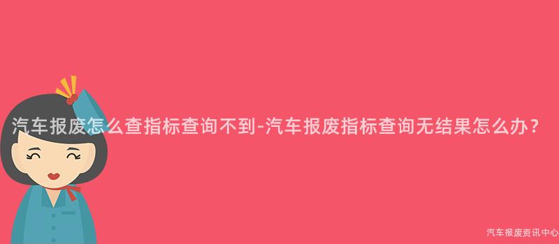 汽车报废怎么查指标查询不到-汽车报废指标查询无结果怎么办？