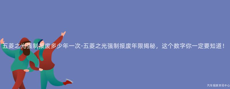 五菱之光强制报废多少年一次-五菱之光强制报废年限揭秘，这个数字你一定要知道！
