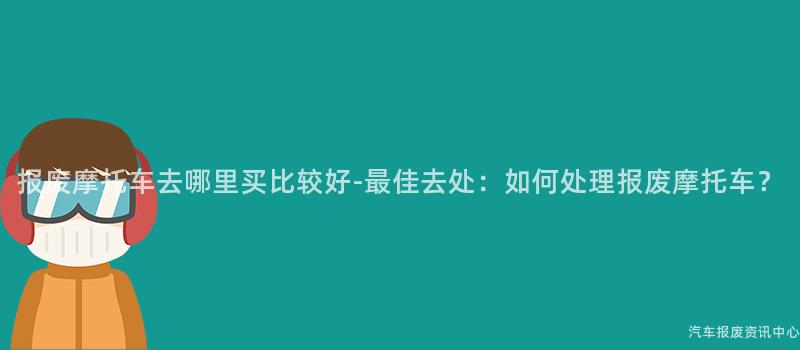 报废摩托车去哪里买比较好-最佳去处：如何处理报废摩托车？
