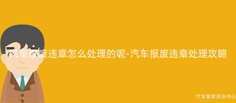 汽车报废违章怎么处理的呢-汽车报废违章处理攻略