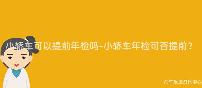 小轿车可以提前年检吗-小轿车年检可否提前？