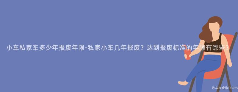小车私家车多少年报废年限-私家小车几年报废？达到报废标准的年限有哪些？