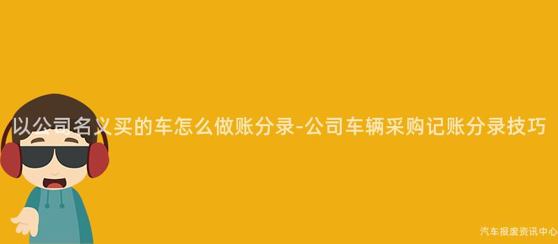 以公司名义买的车怎么做账分录-公司车辆采购记账分录技巧