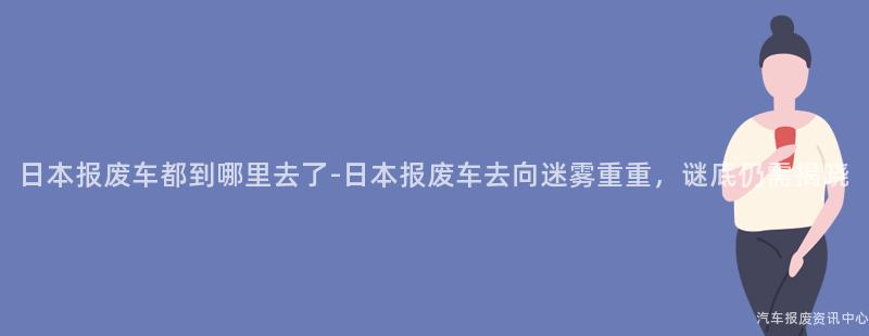 日本报废车都到哪里去了-日本报废车去向迷雾重重，谜底仍需揭晓