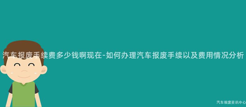 汽车报废手续费多少钱啊现在-如何办理汽车报废手续以及费用情况分析
