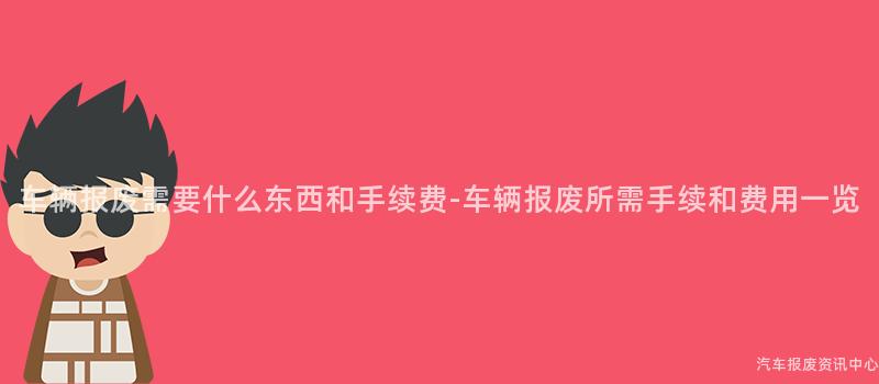 车辆报废需要什么东西和手续费-车辆报废所需手续和费用一览