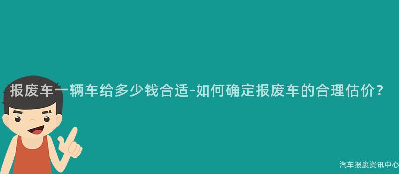 报废车一辆车给多少钱合适-如何确定报废车的合理估价？