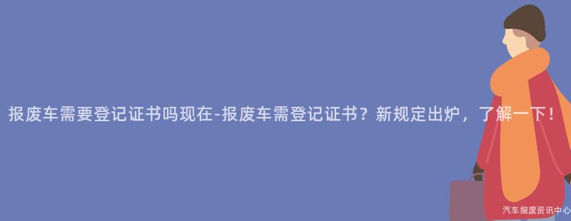 报废车需要登记证书吗现在-报废车需登记证书？新规定出炉，了解一下！