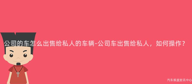 公司的车怎么出售给私人的车辆-公司车出售给私人，如何操作？