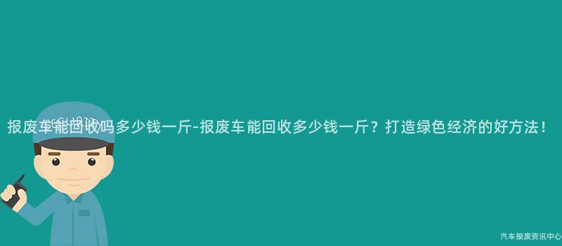 报废车能回收吗多少钱一斤-报废车能回收多少钱一斤？打造绿色经济的好方法！