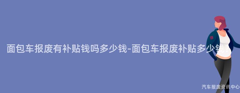 面包车报废有补贴钱吗多少钱-面包车报废补贴多少钱？