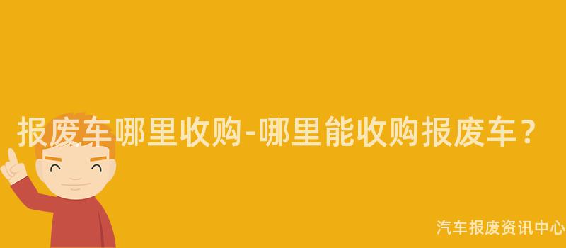 报废车哪里收购-哪里能收购报废车？