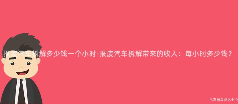 报废汽车拆解多少钱一个小时-报废汽车拆解带来的收入：每小时多少钱？