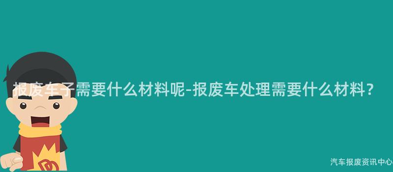 报废车子需要什么材料呢-报废车处理需要什么材料？