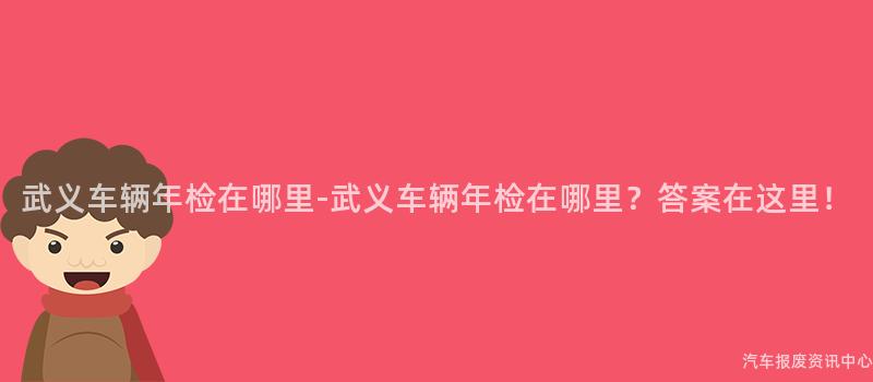武义车辆年检在哪里-武义车辆年检在哪里？答案在这里！