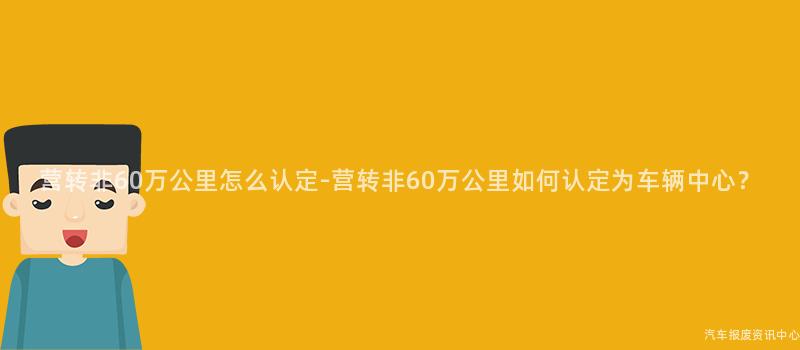 营转非60万公里怎么认定-营转非60万公里如何认定为车辆中心？