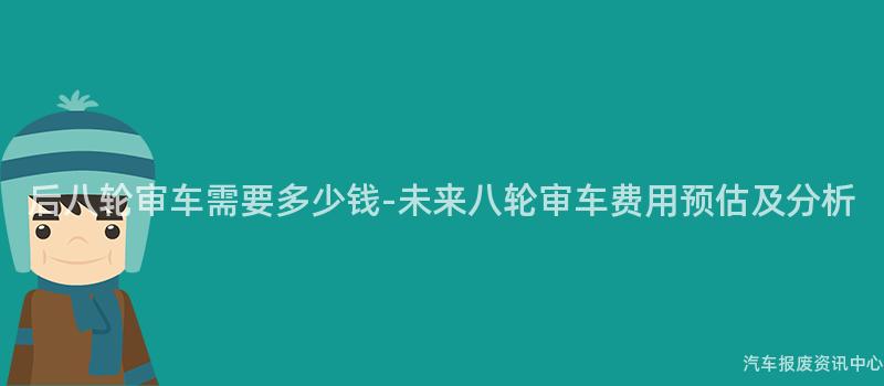 后八轮审车需要多少钱-未来八轮审车费用预估及分析