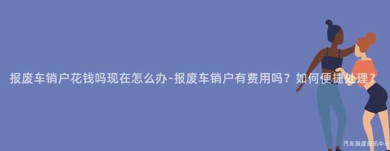 报废车销户花钱吗现在怎么办-报废车销户有费用吗？如何便捷处理？
