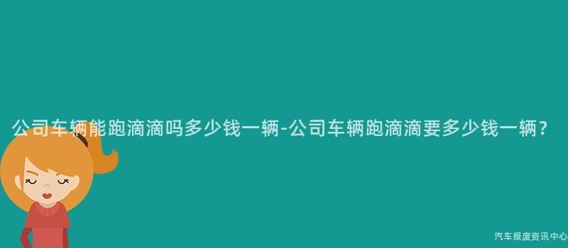 公司车辆能跑滴滴吗多少钱一辆-公司车辆跑滴滴要多少钱一辆？