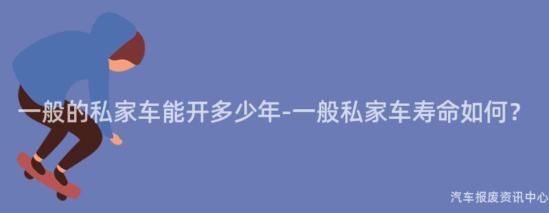 一般的私家车能开多少年-一般私家车寿命如何？