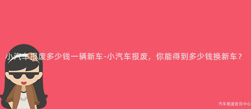 小汽车报废多少钱一辆新车-小汽车报废，你能得到多少钱换新车？