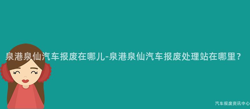 泉港泉仙汽车报废在哪儿-泉港泉仙汽车报废处理站在哪里？