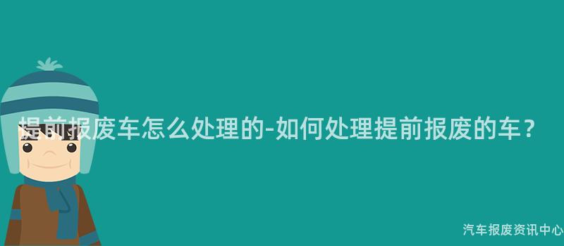 提前报废车怎么处理的-如何处理提前报废的车？