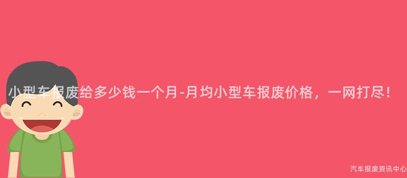 小型车报废给多少钱一个月-月均小型车报废价格，一网打尽！