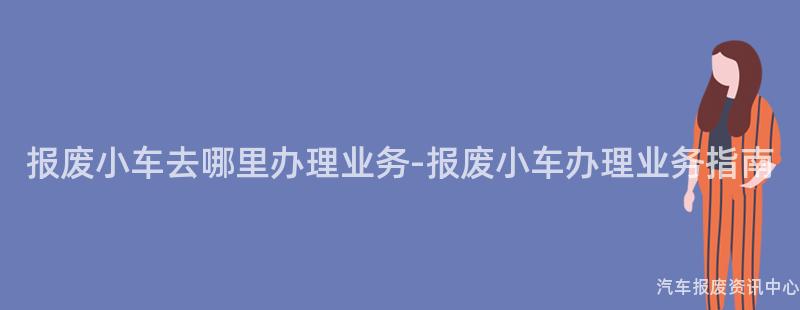 报废小车去哪里办理业务-报废小车办理业务指南