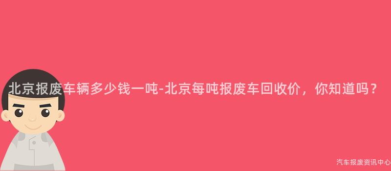 北京报废车辆多少钱一吨-北京每吨报废车回收价，你知道吗？