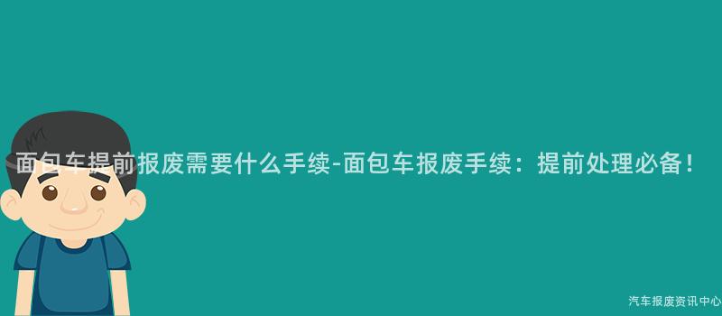 面包车提前报废需要什么手续-面包车报废手续：提前处理必备！