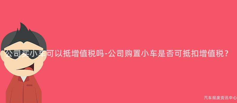公司买小车可以抵增值税吗-公司购置小车是否可抵扣增值税？