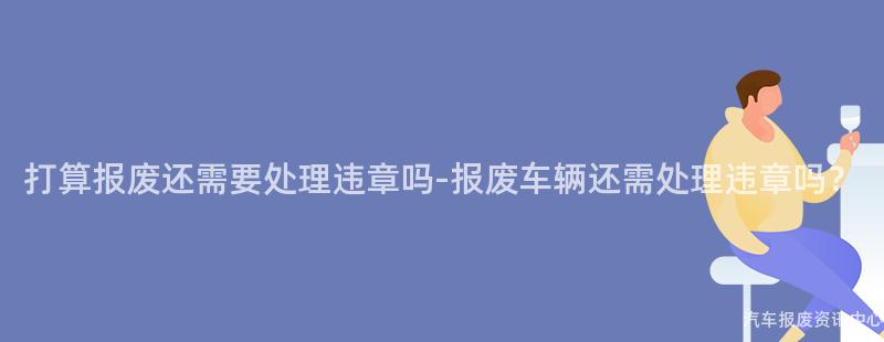 打算报废还需要处理违章吗-报废车辆还需处理违章吗？