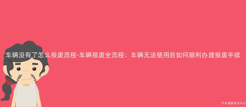 车辆没有了怎么报废流程-车辆报废全流程：车辆无法使用后如何顺利办理报废手续