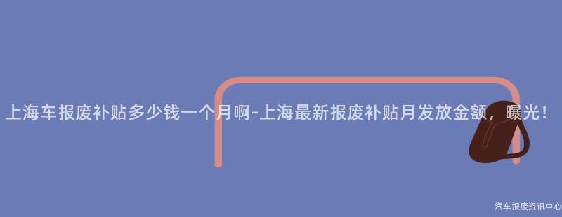 上海车报废补贴多少钱一个月啊-上海最新报废补贴月发放金额，曝光！